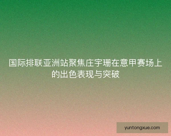 国际排联亚洲站聚焦庄宇珊在意甲赛场上的出色表现与突破